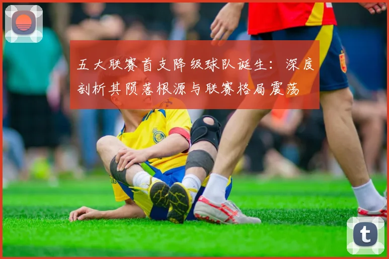 五大联赛首支降级球队诞生:深度剖析其陨落根源与联赛格局震荡