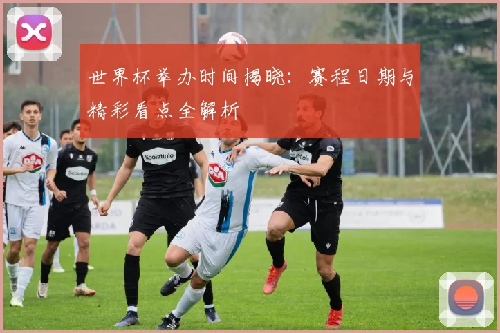世界杯举办时间揭晓:赛程日期与精彩看点全解析