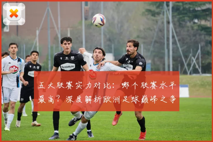 五大联赛实力对比:哪个联赛水平最高?深度解析欧洲足球巅峰之争