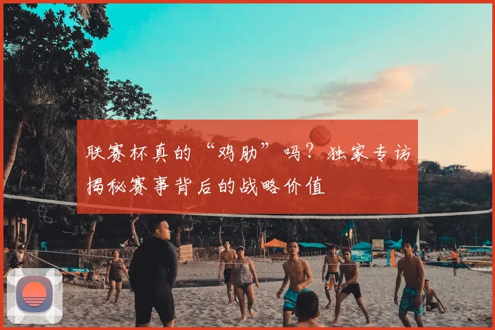 联赛杯真的“鸡肋”吗？独家专访揭秘赛事背后的战略价值