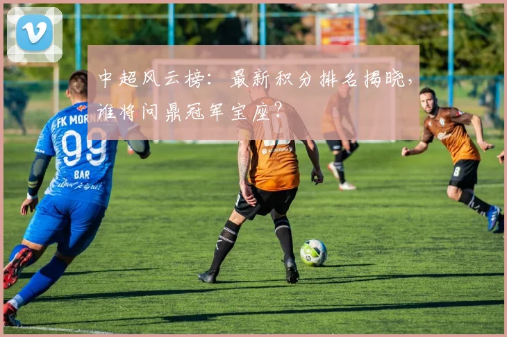 中超风云榜:最新积分排名揭晓,谁将问鼎冠军宝座?